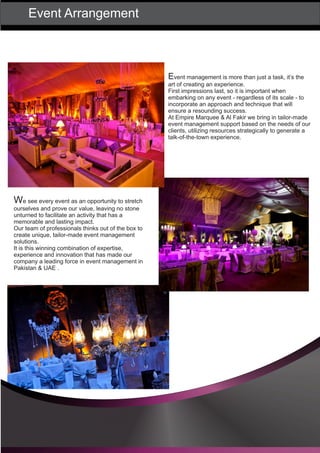 Event Arrangement
Event management is more than just a task, it’s the
art of creating an experience.
First impressions last, so it is important when
embarking on any event - regardless of its scale - to
incorporate an approach and technique that will
ensure a resounding success.
At Empire Marquee & Al Fakir we bring in tailor-made
event management support based on the needs of our
clients, utilizing resources strategically to generate a
talk-of-the-town experience.
We see every event as an opportunity to stretch
ourselves and prove our value, leaving no stone
unturned to facilitate an activity that has a
memorable and lasting impact.
Our team of professionals thinks out of the box to
create unique, tailor-made event management
solutions.
It is this winning combination of expertise,
experience and innovation that has made our
company a leading force in event management in
Pakistan & UAE .
 