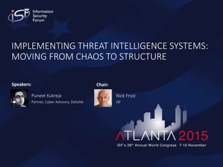 Copyright 2015 © Information Security Forum Limited
1ISF’s 26th Annual World Congress - Atlanta
IMPLEMENTING THREAT INTELLIGENCE SYSTEMS:
MOVING FROM CHAOS TO STRUCTURE
Speakers:
Puneet Kukreja
Partner, Cyber Advisory, Deloitte
Chair:
Nick Frost
ISF
 