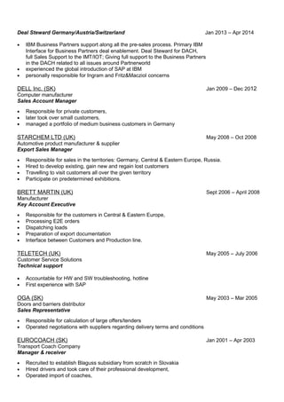 Deal Steward Germany/Austria/Switzerland Jan 2013 – Apr 2014
• IBM Business Partners support along all the pre-sales process. Primary IBM
Interface for Business Partners deal enablement. Deal Steward for DACH,
full Sales Support to the IMT/IOT; Giving full support to the Business Partners
in the DACH related to all issues around Partnerworld
• experienced the global introduction of SAP at IBM
• personally responsible for Ingram and Fritz&Macziol concerns
DELL Inc. (SK) Jan 2009 – Dec 2012
Computer manufacturer
Sales Account Manager
• Responsible for private customers,
• later took over small customers,
• managed a portfolio of medium business customers in Germany
STARCHEM LTD (UK) May 2008 – Oct 2008
Automotive product manufacturer & supplier
Export Sales Manager
• Responsible for sales in the territories: Germany, Central & Eastern Europe, Russia.
• Hired to develop existing, gain new and regain lost customers
• Travelling to visit customers all over the given territory
• Participate on predetermined exhibitions.
BRETT MARTIN (UK) Sept 2006 – April 2008
Manufacturer
Key Account Executive
• Responsible for the customers in Central & Eastern Europe,
• Processing E2E orders
• Dispatching loads
• Preparation of export documentation
• Interface between Customers and Production line.
TELETECH (UK) May 2005 – July 2006
Customer Service Solutions
Technical support
• Accountable for HW and SW troubleshooting, hotline
• First experience with SAP
OGA (SK) May 2003 – Mar 2005
Doors and barriers distributor
Sales Representative
• Responsible for calculation of large offers/tenders
• Operated negotiations with suppliers regarding delivery terms and conditions
EUROCOACH (SK) Jan 2001 – Apr 2003
Transport Coach Company
Manager & receiver
• Recruited to establish Blaguss subsidiary from scratch in Slovakia
• Hired drivers and took care of their professional development,
• Operated import of coaches,
 