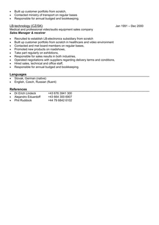 • Built up customer portfolio from scratch,
• Contacted ministry of transport on regular bases
• Responsible for annual budged and bookkeeping.
LB-technology (CZ/SK) Jan 1991 – Dec 2000
Medical and professional video/audio equipment sales company
Sales Manager & receiver
• Recruited to establish LB-electronics subsidiary from scratch
• Built up customer portfolio from scratch in healthcare and video environment
• Contacted and met board members on regular bases,
• Promoted new products on roadshows,
• Take part regularly on exhibitions,
• Responsible for sales results in both industries,
• Operated negotiations with suppliers regarding delivery terms and conditions,
• Hired sales, technical and office staff,
• Responsible for annual budged and bookkeeping.
Languages
• Slovak, German (native)
• English, Czech, Russian (fluent)
References
• Dr.Erich Lindeck +43 676 3941 300
• Alejandro Eduardoff +43 664 300 6907
• Phil Ruddock +44 79 6842 6102
 