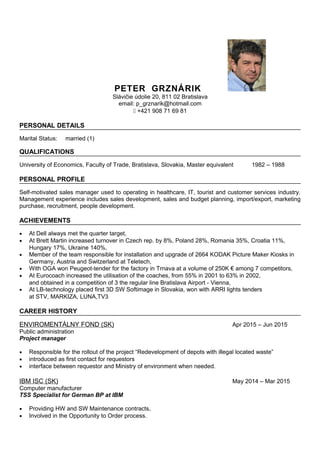 PETER GRZNÁRIK
Slávičie údolie 20, 811 02 Bratislava
email: p_grznarik@hotmail.com
' +421 908 71 69 81
PERSONAL DETAILS
Marital Status: married (1)
QUALIFICATIONS
University of Economics, Faculty of Trade, Bratislava, Slovakia, Master equivalent 1982 – 1988
PERSONAL PROFILE
Self-motivated sales manager used to operating in healthcare, IT, tourist and customer services industry.
Management experience includes sales development, sales and budget planning, import/export, marketing
purchase, recruitment, people development.
ACHIEVEMENTS
• At Dell always met the quarter target,
• At Brett Martin increased turnover in Czech rep. by 8%, Poland 28%, Romania 35%, Croatia 11%,
Hungary 17%, Ukraine 140%,
• Member of the team responsible for installation and upgrade of 2664 KODAK Picture Maker Kiosks in
Germany, Austria and Switzerland at Teletech,
• With OGA won Peugeot-tender for the factory in Trnava at a volume of 250K € among 7 competitors,
• At Eurocoach increased the utilisation of the coaches, from 55% in 2001 to 63% in 2002,
and obtained in a competition of 3 the regular line Bratislava Airport - Vienna,
• At LB-technology placed first 3D SW Softimage in Slovakia, won with ARRI lights tenders
at STV, MARKIZA, LUNA,TV3
CAREER HISTORY
ENVIROMENTÁLNY FOND (SK) Apr 2015 – Jun 2015
Public administration
Project manager
• Responsible for the rollout of the project “Redevelopment of depots with illegal located waste”
• introduced as first contact for requestors
• interface between requestor and Ministry of environment when needed.
IBM ISC (SK) May 2014 – Mar 2015
Computer manufacturer
TSS Specialist for German BP at IBM
• Providing HW and SW Maintenance contracts,
• Involved in the Opportunity to Order process.
 