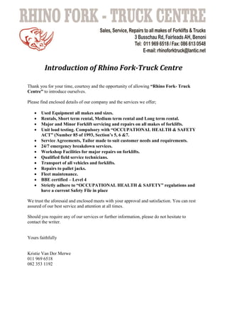Introduction of Rhino Fork-Truck Centre
Thank you for your time, courtesy and the opportunity of allowing “Rhino Fork- Truck
Centre” to introduce ourselves.
Please find enclosed details of our company and the services we offer;
 Used Equipment all makes and sizes.
 Rentals, Short term rental, Medium term rental and Long term rental.
 Major and Minor Forklift servicing and repairs on all makes of forklifts.
 Unit load testing. Compulsory with “OCCUPATIONAL HEALTH & SAFETY
ACT” (Number 85 of 1993, Section’s 5, 6 &7.
 Service Agreements, Tailor made to suit customer needs and requirements.
 24/7 emergency breakdown services.
 Workshop Facilities for major repairs on forklifts.
 Qualified field service technicians.
 Transport of all vehicles and forklifts.
 Repairs to pallet jacks.
 Fleet maintenance.
 BBE certified – Level 4
 Strictly adhere to “OCCUPATIONAL HEALTH & SAFETY” regulations and
have a current Safety File in place
We trust the aforesaid and enclosed meets with your approval and satisfaction. You can rest
assured of our best service and attention at all times.
Should you require any of our services or further information, please do not hesitate to
contact the writer.
Yours faithfully
Kristie Van Der Merwe
011 969 6518
082 353 1192
 