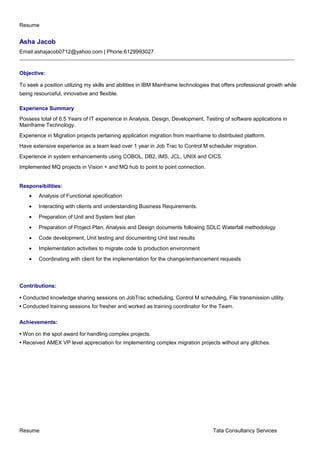 Resume
Asha Jacob
Email:ashajacob0712@yahoo.com | Phone:6129993027
______________________________________________________________________________________________________
Objective:
To seek a position utilizing my skills and abilities in IBM Mainframe technologies that offers professional growth while
being resourceful, innovative and flexible.
Experience Summary
Possess total of 6.5 Years of IT experience in Analysis, Design, Development, Testing of software applications in
Mainframe Technology.
Experience in Migration projects pertaining application migration from mainframe to distributed platform.
Have extensive experience as a team lead over 1 year in Job Trac to Control M scheduler migration.
Experience in system enhancements using COBOL, DB2, IMS, JCL, UNIX and CICS.
Implemented MQ projects in Vision + and MQ hub to point to point connection.
Responsibilities:
• Analysis of Functional specification
• Interacting with clients and understanding Business Requirements.
• Preparation of Unit and System test plan
• Preparation of Project Plan, Analysis and Design documents following SDLC Waterfall methodology
• Code development, Unit testing and documenting Unit test results
• Implementation activities to migrate code to production environment
• Coordinating with client for the implementation for the change/enhancement requests
Contributions:
• Conducted knowledge sharing sessions on JobTrac scheduling, Control M scheduling, File transmission utility.
• Conducted training sessions for fresher and worked as training coordinator for the Team.
Achievements:
• Won on the spot award for handling complex projects.
• Received AMEX VP level appreciation for implementing complex migration projects without any glitches.
Resume Tata Consultancy Services
 