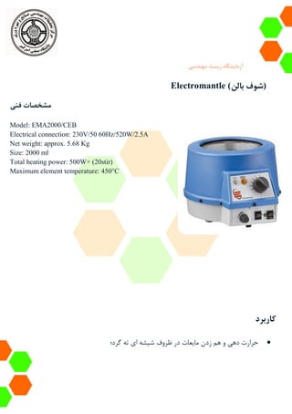 ‫آزمایشگاه‬‫زیست‬‫مهندسی‬
Electromantle (‫بالن‬ ‫شوف‬)
‫فنی‬ ‫مشخصات‬
Model: EMA2000/CEB
Electrical connection: 230V/50 60Hz/520W/2.5A
Net weight: approx. 5.68 Kg
Size: 2000 ml
Total heating power: 500W+ (20stir)
Maximum element temperature: 450°C
‫کاربرد‬
‫گرد؛‬ ‫ته‬ ‫ای‬ ‫شیشه‬ ‫ظروف‬ ‫در‬ ‫مایعات‬ ‫زدن‬ ‫هم‬ ‫و‬ ‫دهی‬ ‫حرارت‬
 