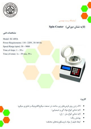 ‫آزمایشگاه‬‫زیست‬‫مهندسی‬
Spin Coater (‫دورانی‬ ‫نشان‬ ‫الیه‬)
‫فنی‬ ‫مشخصات‬
Model: SC-409A
Power Requirements: 110 - 220V, 50 /60 Hz
Speed Range (rpm): 50 ~ 9000
Time of slope: 1 – 59 s
Time of rotate: 1s – 59 min, 59 s
‫کاربرد‬
‫قرص‬ ‫روی‬ ‫زدن‬ ‫الک‬‫میکرو؛‬ ‫فناوری‬ ‫و‬ ‫میکروالکترونیک‬ ‫صنعت‬ ‫در‬ ‫ساخت‬ ‫زیر‬ ‫های‬
‫شیمیایی؛‬ ‫و‬ ‫آلی‬ ‫مواد‬ ‫انواع‬ ‫نشانی‬ ‫الیه‬
‫سل‬ ‫انواع‬ ‫نشانی‬ ‫الیه‬–‫ژل؛‬
‫پوشش‬‫رنگ؛‬
‫ویسکوزیته‬ ‫با‬ ‫مواد‬ ‫از‬ ‫فیلم‬ ‫ایجاد‬‫مختلف‬ ‫های‬‫؛‬
 