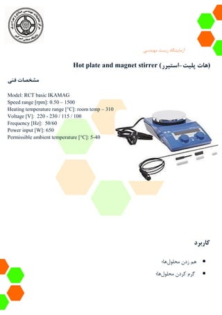 ‫آزمایشگاه‬‫زیست‬‫مهندسی‬
Hot plate and magnet stirrer ( ‫پلیت‬ ‫هات‬-‫استیرر‬ )
‫فنی‬ ‫مشخصات‬
Model: RCT basic IKAMAG
Speed range [rpm]: 0.50 – 1500
Heating temperature range [°C]: room temp – 310
Voltage [V]: 220 - 230 / 115 / 100
Frequency [Hz]: 50/60
Power input [W]: 650
Permissible ambient temperature [°C]: 5-40
‫کاربرد‬
‫هم‬‫محلول‬ ‫زدن‬‫ها‬‫؛‬
‫محلول‬ ‫کردن‬ ‫گرم‬‫ها‬‫؛‬
 