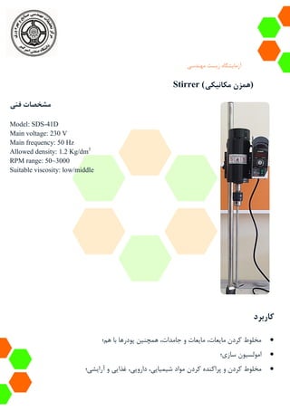 ‫آزمایشگاه‬‫زیست‬‫مهندسی‬
Stirrer (‫مکانیکی‬ ‫)همزن‬
‫فنی‬ ‫مشخصات‬
Model: SDS-41D
Main voltage: 230 V
Main frequency: 50 Hz
Allowed density: 1.2 Kg/dm3
RPM range: 50~3000
Suitable viscosity: low/middle
‫کاربرد‬
‫هم؛‬ ‫با‬ ‫پودرها‬ ‫همچنین‬ ،‫جامدات‬ ‫و‬ ‫مایعات‬ ،‫مایعات‬ ‫کردن‬ ‫مخلوط‬
‫سازی؛‬ ‫امولسیون‬
‫کردن‬ ‫پراکنده‬ ‫و‬ ‫کردن‬ ‫مخلوط‬‫آرایشی؛‬ ‫و‬ ‫غذایی‬ ،‫دارویی‬ ،‫شیمیایی‬ ‫مواد‬
 