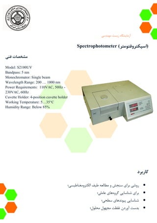 ‫آزمایشگاه‬‫زیست‬‫مهندسی‬
Spectrophotometer (‫اسپکتروفتومتر‬)
‫فنی‬ ‫مشخصات‬
Model: S2100UV
Bandpass: 5 nm
Monochromator: Single beam
Wavelength Range: 200 … 1000 nm
Power Requirements: 110VAC, 50Hz -
230VAC, 60Hz
Cuvette Holder: 4-position cuvette holder
Working Temperature: 5…35°C
Humidity Range: Below 85%
‫کاربرد‬
‫الکترومغناطیسی؛‬ ‫طیف‬ ‫مطالعه‬ ‫و‬ ‫سنجش‬ ‫برای‬ ‫روشی‬
‫گروه‬ ‫شناسایی‬ ‫برای‬‫عاملی؛‬ ‫های‬
‫پیوند‬ ‫شناسایی‬‫سطحی؛‬ ‫های‬
‫محلول‬ ‫مجهول‬ ‫غلظت‬ ‫آوردن‬ ‫بدست‬‫؛‬
 