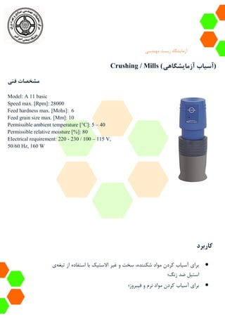 ‫آزمایشگاه‬‫زیست‬‫مهندسی‬
Crushing / Mills (‫آزمایشگاهی‬ ‫آسیاب‬)
‫فنی‬ ‫مشخصات‬
Model: A 11 basic
Speed max. [Rpm]: 28000
Feed hardness max. [Mohs]: 6
Feed grain size max. [Mm]: 10
Permissible ambient temperature [°C]: 5 – 40
Permissible relative moisture [%]: 80
Electrical requirement: 220 - 230 / 100 – 115 V,
50/60 Hz, 160 W
‫کاربرد‬
‫تیغه‬ ‫از‬ ‫استفاده‬ ‫با‬ ‫االستیک‬ ‫غیر‬ ‫و‬ ‫سخت‬ ،‫شکننده‬ ‫مواد‬ ‫کردن‬ ‫آسیاب‬ ‫برای‬‫ی‬
‫زنگ‬ ‫ضد‬ ‫استیل‬‫؛‬
‫فیبروز‬ ‫و‬ ‫نرم‬ ‫مواد‬ ‫کردن‬ ‫آسیاب‬ ‫برای‬‫؛‬
 