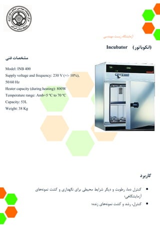 ‫آزمایشگاه‬‫زیست‬‫مهندسی‬
Incubator (‫انکوباتور‬)
‫فنی‬ ‫مشخصات‬
Model: INB 400
Supply voltage and frequency: 230 V (+/- 10%),
50/60 Hz
Heater capacity (during heating): 800W
Temperature range: Amb+5 ºC to 70 ºC
Capacity: 53L
Weight: 38 Kg
‫کاربرد‬
‫نمونه‬ ‫کشت‬ ‫و‬ ‫نگهداری‬ ‫برای‬ ‫محیطی‬ ‫شرایط‬ ‫دیگر‬ ‫و‬ ‫رطوبت‬ ،‫دما‬ ‫کنترل‬‫های‬
‫آزمایشگاهی؛‬
‫نمونه‬ ‫کشت‬ ‫و‬ ‫رشد‬ ،‫کنترل‬‫های‬‫زنده؛‬
 