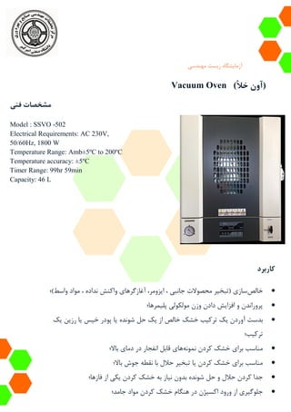 ‫آزمایشگاه‬‫زیست‬‫مهندسی‬
Vacuum Oven (‫خأل‬ ‫آون‬)
‫فنی‬ ‫مشخصات‬
Model : SSVO -502
Electrical Requirements: AC 230V,
50/60Hz, 1800 W
Temperature Range: Amb±5ºC to 200ºC
Temperature accuracy: ±5ºC
Timer Range: 99hr 59min
Capacity: 46 L
‫کاربرد‬
‫خالص‬‫واسط)؛‬ ‫مواد‬ ، ‫نداده‬ ‫واکنش‬ ‫آغازگرهای‬ ،‫ایزومر‬ ، ‫جانبی‬ ‫محصوالت‬ ‫(تبخیر‬ ‫سازی‬
‫پلیمرها؛‬ ‫مولکولی‬ ‫وزن‬ ‫دادن‬ ‫افزایش‬ ‫و‬ ‫پروراندن‬
‫یک‬ ‫آوردن‬ ‫بدست‬‫یک‬ ‫رزین‬ ‫یا‬ ‫خیس‬ ‫پودر‬ ‫یا‬ ‫شونده‬ ‫حل‬ ‫یک‬ ‫از‬ ‫خالص‬ ‫خشک‬ ‫ترکیب‬
‫ترکیب‬‫؛‬
‫نمونه‬ ‫کردن‬ ‫خشک‬ ‫برای‬ ‫مناسب‬‫باال؛‬ ‫دمای‬ ‫در‬ ‫انفجار‬ ‫قابل‬ ‫های‬
‫باال‬ ‫جوش‬ ‫نقطه‬ ‫با‬ ‫حالل‬ ‫تبخیر‬ ‫یا‬ ‫کردن‬ ‫خشک‬ ‫برای‬ ‫مناسب‬‫؛‬
‫بدون‬ ‫شونده‬ ‫حل‬ ‫و‬ ‫حالل‬ ‫کردن‬ ‫جدا‬‫به‬ ‫نیاز‬‫فازها‬ ‫از‬ ‫یکی‬ ‫کردن‬ ‫خشک‬‫؛‬
‫د‬ ‫اکسیژن‬ ‫ورود‬ ‫از‬ ‫جلوگیری‬‫کردن‬ ‫خشک‬ ‫هنگام‬ ‫ر‬‫مواد‬‫جامد‬‫؛‬
 