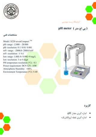 ‫آزمایشگاه‬‫زیست‬‫مهندسی‬
pH meter ( ‫متر‬ ‫اچ‬ ‫پی‬ )
‫فنی‬ ‫مشخصات‬
Model: S220 sevenCompact TM
pH- range: -2.000 – 20.000
pH- resolution: 0.1/ 0.01/ 0.001
mV- range: -2000.0- 2000.0 mV
mV- resolution : 1/ 0.1
Ion- range: 1.00E-9- 9.99E+9 mg/L
Ion- resolution: 3 or 4 digit
PH temperature resolution (°C): 0.1
Power requirement: DC9-12V- 10W
Atmospheric Humidity: <80%
Environment Temperature (°C): 5-40
‫کاربرد‬
‫مقدار‬ ‫گیری‬ ‫اندازه‬pH‫؛‬
‫ایزوالکتریک‬ ‫نقطه‬ ‫گیری‬ ‫اندازه‬‫؛‬
 
