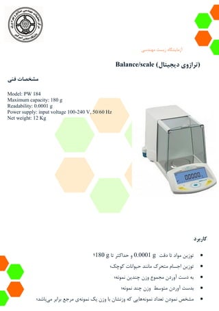 ‫آزمایشگاه‬‫زیست‬‫مهندسی‬
Balance/scale (‫دیجیتال‬ ‫ترازوی‬)
‫فنی‬ ‫مشخصات‬
Model: PW 184
Maximum capacity: 180 g
Readability: 0.0001 g
Power supply: input voltage 100-240 V, 50/60 Hz
Net weight: 12 Kg
‫کاربرد‬
‫دقت‬ ‫تا‬ ‫مواد‬ ‫توزین‬0.0001 g‫تا‬ ‫حداکثر‬ ‫و‬180 g‫؛‬
‫کوچک؛‬ ‫حیوانات‬ ‫مانند‬ ‫متحرک‬ ‫اجسام‬ ‫توزین‬
‫نمونه؛‬ ‫چندین‬ ‫وزن‬ ‫مجموع‬ ‫آوردن‬ ‫دست‬ ‫به‬
‫آوردن‬ ‫بدست‬‫نمونه؛‬ ‫چند‬ ‫وزن‬ ‫متوسط‬
‫نمونه‬ ‫تعداد‬ ‫نمودن‬ ‫مشخص‬‫نمونه‬ ‫یک‬ ‫وزن‬ ‫با‬ ‫وزنشان‬ ‫که‬ ‫هایی‬‫می‬ ‫برابر‬ ‫مرجع‬ ‫ی‬‫باشد؛‬
 