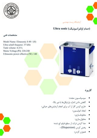 ‫آزمایشگاه‬‫زیست‬‫مهندسی‬
Ultra sonic ( ‫حمام‬‫اولتراسونیک‬ )
‫فنی‬ ‫مشخصات‬
Model Name: Elmasonic S 40 / (H)
Ultra schall frequenz: 37 kHz
Tank volume: 4.25 L
Mains Voltage (V): 220-240
Ultrasonic power effective (W): 140
‫کاربرد‬
‫مجدد؛‬ ‫سوسپانسیون‬
‫پارتیکل‬ ‫اندازه‬ ‫دادن‬ ‫کاهش‬‫باال؛‬ ‫دور‬ ‫با‬ ‫ها‬
‫آزمایش‬ ‫انجام‬ ‫برای‬ ‫آب‬ ‫از‬ ‫گاز‬ ‫کردن‬ ‫خارج‬‫حیاتی؛‬ ‫های‬
‫امولیسون؛‬ ‫ایجاد‬
‫مخلوط‬‫سازی؛‬
‫محلول‬‫سازی؛‬
‫شده؛‬ ‫اچ‬ ‫فیلم‬ ‫سطح‬ ‫از‬ ‫ذرات‬ ‫کردن‬ ‫جدا‬
‫کردن‬ ‫پخش‬(Dispersion)‫؛‬
‫کردن؛‬ ‫هموژن‬
 