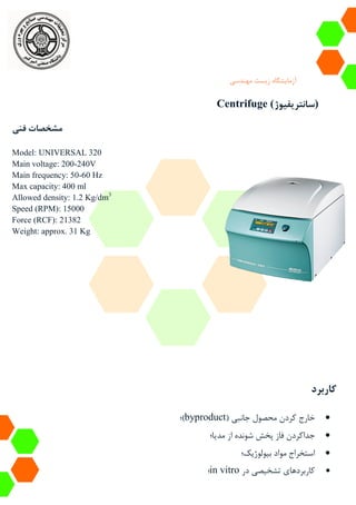 ‫آزمایشگاه‬‫زیست‬‫مهندسی‬
Centrifuge (‫)سانتریفیوژ‬
‫فنی‬ ‫مشخصات‬
Model: UNIVERSAL 320
Main voltage: 200-240V
Main frequency: 50-60 Hz
Max capacity: 400 ml
Allowed density: 1.2 Kg/dm3
Speed (RPM): 15000
Force (RCF): 21382
Weight: approx. 31 Kg
‫کاربرد‬
( ‫جانبی‬ ‫محصول‬ ‫کردن‬ ‫خارج‬byproduct‫)؛‬
‫مدیا؛‬ ‫از‬ ‫شونده‬ ‫پخش‬ ‫فاز‬ ‫جداکردن‬
‫بیولوژیک؛‬ ‫مواد‬ ‫استخراج‬
‫در‬ ‫تشخیصی‬ ‫کاربردهای‬in vitro‫؛‬
 