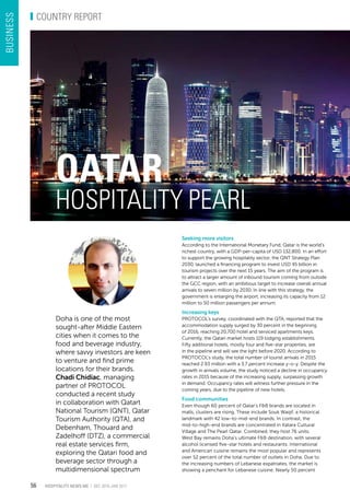 Doha is one of the most
sought-after Middle Eastern
cities when it comes to the
food and beverage industry,
where savvy investors are keen
to venture and find prime
locations for their brands.
Chadi Chidiac, managing
partner of PROTOCOL
conducted a recent study
in collaboration with Qatart
National Tourism (QNT), Qatar
Tourism Authority (QTA), and
Debenham, Thouard and
Zadelhoff (DTZ), a commercial
real estate services firm,
exploring the Qatari food and
beverage sector through a
multidimensional spectrum
Qatar
Hospitality pearl
Seeking more visitors
According to the International Monetary Fund, Qatar is the world’s
richest country, with a GDP-per-capita of USD 132,800. In an effort
to support the growing hospitality sector, the QNT Strategy Plan
2030, launched a financing program to invest USD 45 billion in
tourism projects over the next 15 years. The aim of the program is
to attract a larger amount of inbound tourism coming from outside
the GCC region, with an ambitious target to increase overall annual
arrivals to seven million by 2030. In line with this strategy, the
government is enlarging the airport, increasing its capacity from 12
million to 50 million passengers per annum.
Increasing keys
PROTOCOL’s survey, coordinated with the QTA, reported that the
accommodation supply surged by 30 percent in the beginning
of 2016, reaching 20,700 hotel and serviced apartments keys.
Currently, the Qatari market hosts 119 lodging establishments.
Fifty additional hotels, mostly four and five-star properties, are
in the pipeline and will see the light before 2020. According to
PROTOCOL’s study, the total number of tourist arrivals in 2015
reached 2.93 million with a 3.7 percent increase y-o-y. Despite the
growth in arrivals volume, the study noticed a decline in occupancy
rates in 2015 because of the increasing supply, surpassing growth
in demand. Occupancy rates will witness further pressure in the
coming years, due to the pipeline of new hotels.
Food communities
Even though 60 percent of Qatar’s F&B brands are located in
malls, clusters are rising. These include Souk Waqif, a historical
landmark with 42 low-to-mid-end brands. In contrast, the
mid-to-high-end brands are concentrated in Katara Cultural
Village and The Pearl Qatar. Combined, they host 76 units.
West Bay remains Doha’s ultimate F&B destination, with several
alcohol licensed five-star hotels and restaurants. International
and American cuisine remains the most popular and represents
over 52 percent of the total number of outlets in Doha. Due to
the increasing numbers of Lebanese expatriates, the market is
showing a penchant for Lebanese cuisine. Nearly 50 percent
Hospitality news me | Dec 2016-JAn 2017
COUNTRY REPORT
business
56
 