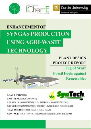 ENHANCEMENTOF
SYNGASPRODUCTION
USINGAGRI-WASTE
TECHNOLOGY
PLANT DESIGN
PROJECT REPORT
Tug of War:
Fossil Fuels against
Renewables
LEAD DESIGNERS:
SAM TZE MUN (920720075054);
LEE REN JIE (930405085243); LIM SHIH CHIANG (921203135201);
MONG IRENE (930323145708); SHERON LIM GEK JOO (930330136084)
YEAR OF STUDY: 4TH YEAR (FINAL YEAR)
CONTACT:+6012-4159110 | 7E1B8965@STUDENT.CURTIN.EDU.MY
 