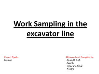 Work Sampling in the
excavator line
Observed and Complied by:
-Soumith S.M.
-Preethi
-Sreeguru Aithal
-Neethi
Project Guide:
Laxman
 