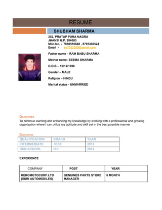  
                RESUME 
        ​SHUBHAM SHARMA  
 
252, PRATAP PURA NAGRA  
JHANSI U.P. 284003 
Mob.No. ­  7860516848 , 8795300524 
Email  ­      ​ss7532259@gmail.com 
Father name – RAM BABU SHARMA 
Mother name­ SEEMA SHARMA 
D.O.B – 10/12/1996 
Gender – MALE 
Religion – HINDU 
Marital status ­ UNMARRIED 
 
 
 
 
OBJECTIVES 
To continue learning and enhancing my knowledge by working with a professional and growing 
organization where I can utilize my aptitude and skill set in the best possible manner 
EDUCATION 
QUALIFICATION  BOARD  YEAR 
INTERMEDIATE   ICSE  2012 
HIGHSCHOOL  ISC  2014 
 
EXPERIENCE 
 
        COMPANY         POST        YEAR 
HEROMOTOCORP.LTD 
(SURI AUTOMOBILES) 
GENUINES PARTS STORE 
MANAGER 
6 MONTH 
 
 
