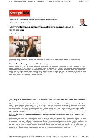 We need to react swiftly to new technological developments
Alexander Mahnke, DVS president
Why risk management must be recognised as a
profession
11 September 2015
Sabrina Hartusch, global head of insurance at Triumph on what is needed to ensure risk and insurance remains relevant in
tomorrow’s world
How has the risk landscape complicated the risk manager role?
I believe that our role, if we have taken it seriously, was always complex and needed a fair amount of thought. However, what has
further complicated the role, is the speed of the business world, globalisation with all its facets, advancement in technology, the lack
of boundaries. This can make risk managers feel insecure and drowned in ‘risks’. I see this in my daily role as well as when I speak
and interact with fellow risk managers. I also see this within the company work for, both from what stakeholders speak to me about
and the topics that they have on their agenda. The key here is to stay focused and to identify what is relevant for the company and
filter out what isn’t. Then bring this up to management.
What does the risk and insurance industry need to do to ensure that risk managers are prepared for the risks of
tomorrow?
The insurance industry is rich in data, information, research, papers, studies, etc. There is no doubt about that. Day-to-day, this may
often go unseen, which is a shame. There needs to be more focus on tomorrow’s risks but the insurance industry has to work more
closely with its clients to achieve this. This should be the industry’s a primary so that it stays relevant. The industry is able to produce
excellent work, partly because of their big customer base and data. So there needs to be a strong mechanism that brings that good
work to its clients. I’m optimistic that this will happen, it does already, but as mentioned earlier, we need to see much more relevant
pro-activeness in the future.
How can the industry attract new risk managers and support them to deal with the increasingly complex risk
landscape?
First and foremost, we have to make known and clear that risk management is a profession, same as medicine. This will help people
to understand what risk managers do and what risk management is about. Currently, the role is not yet understood widely. Once
international recognition is achieved, a true identity will develop. This will help attract new risk managers who by choice choose risk
management as a career. The industry then needs to develop a professional framework for risk managers, which they can follow to
fulfil their role. However, naturally the role will always be one, which from the outset requires a fair amount of common sense, open-
mindedness and great judgement capabilities to be successful. These are natural character traits that a risk manager should bring
with them, and in a complex risk landscape, these traits will help as well as continuous self-development.
Page 1 of 2Why risk management must be recognised as a profession | News | Strategic Risk
17.09.2015http://www.strategic-risk-global.com/Story.aspx?storyCode=1415405&source=Adestra
 
