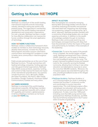 COMMITTED TO IMPROVING THE HUMAN CONDITION
NETHOPE.org hello@NETHOPE.org
WHO IS NETHOPE
NetHope is a consortium of the world’s leading
international nonprofits and the technology
industry, devoted to solving the world’s most
pressing issues. The organization’s membership
includes 43 of the world’s leading international
development and conservation organizations.
For over a decade, NetHope has been a model
for how effective collaboration can improve the
human condition through the smart application
of technology.
HOW NETHOPE FUNCTIONS
NetHope creates a collaborative framework which
enables its members to share technology resources,
develop best practices, increase the impact of
field programs and solve common information
communication technology (ICT) problems in order
to better serve communities in need throughout
the world.
Public-private partnerships are at the core of how
NetHope functions. Through partnerships with
leading technology companies, funding agencies,
and inter-governmental organizations, NetHope
helps NGOs access products, expertise, funding,
and content to help improve the reach and impact
of the international nonprofit sector. Our partners
include Accenture, Cisco, Microsoft, USAID,
the Gates Foundation, the Paul G. Allen Family
Foundation, Google, Facebook, Hutchinson Global
Communications, Eutelsat and many others.
NETHOPE MEMBERS
NetHope is comprised of the world’s leading
international nonprofits. All NetHope members
operate as recognized nonprofits with a robust
ICT capability and maintain a global presence.
A full list of NetHope members can be found
at www.NETHOPE.org
IMPACT IN ACTION
New technologies are constantly emerging,
leaving NGO technology leaders with the task of
constantly evaluating the benefits and potential
risks associated with integrating new technology
into programing. Instead of embracing the “go it
alone” approach, NetHope provides members with
a community of technology leaders who can share
expertise and advice. In addition to the wealth
of knowledge available through its members,
NetHope is also continuously examining new
technologies and experimenting with ideas that
have the potential to further the impact of the great
work performed by its members. A few examples of
this leadership:
• Dadaab Net: To serve the needs of the people
living in Dadaab, the world’s largest refugee
camp, NetHope partnered with Cisco, Inveneo,
USAID, SafariCom, and Orange to develop a
low-cost broadband network in the camp. The
project improved broadband access and lowered
costs for the nonprofits serving the Dadaab
community, allowing them to bring in new online
education and telemedicine resources to serve
the more than 500,000 residents. Moreover, the
increased capacity was extended throughout the
area, providing broadband access to the refugee
population itself.
 
• NetHope Academy: NetHope Academy is
an IT training program for youth in emerging
markets that provides IT vocational courses
and coordinated in-country internship
opportunities. This multi-faceted program offers
unemployed, but educated, tech-savvy youth,
both the technical and soft skills needed to find
employment. To date, more than 1000 youth
(including more than 600 young women) have
graduated from NetHope Academies, and 90%
have found full-time employment in the IT sector
within 6 months of graduating.
Getting to Know NETHOPE
 