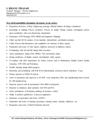 L BHANU PRASAD
Assistant Manager – Process Engineering
bhanuprasad1982@yahoo.co.in
09491887387
201, Lakshmi Ganapati Residency, AP Colony, Jammu • Vizianagaram-535006 • bhanuprasad1982@yahoo.co.in
Over all Responsibilities throughout the journey in my carrier:
 Preparation & Review of Basic Engineering package, Material balance & Energy Calculations.
 Knowledge in initiating Process deviations, Process & facility Change controls, Investigation reports
upon coordination with cross-functioning departments.
 Preparation of PE Packages, PFD, P&IDs and Equipment Mapping.
 Follow up with QC for analysis of raw materials, intermediates and finished products.
 Collect Process data information and compilation for reference in future aspects.
 Preparation and review of Trial reports, validation protocols & validation reports.
 Coordinating with QA and QC during batch execution.
 Active participation during FDA, MHRA, TGA and internal audits.
 Having proficiency in Quality systems and Industrial safety aspects.
 Co-ordinate with other departments for various services such as Maintenance, Quality Control, Quality
Assurance, ETP, SHE and Warehouse.
 Trouble shooting during Batch progress.
 Interacting and coordinating with R & D for Understanding of process and its criticalities, if any.
 Having exposure in SAP& 5S systems.
 Assist in preparation and approval of all SOP, work instructions (WI), and manufacturing batch records
for API manufacturing.
 Supervise process scale up development from R&D to production.
 Exposure to continuous plant operation with DCS and PLC.
 Active participation in Production planning & inventory control.
 Ability to perform qualification of process equipment’s.
 Experience in preparation and review of SOP’s.
 Preparation and review of cleaning procedures, cleaning matrix, cleaning validations, etc.
 Preparation and review of Batch Production Records.
 