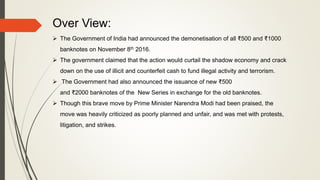 Over View:
 The Government of India had announced the demonetisation of all ₹500 and ₹1000
banknotes on November 8th 2016.
 The government claimed that the action would curtail the shadow economy and crack
down on the use of illicit and counterfeit cash to fund illegal activity and terrorism.
 The Government had also announced the issuance of new ₹500
and ₹2000 banknotes of the New Series in exchange for the old banknotes.
 Though this brave move by Prime Minister Narendra Modi had been praised, the
move was heavily criticized as poorly planned and unfair, and was met with protests,
litigation, and strikes.
 