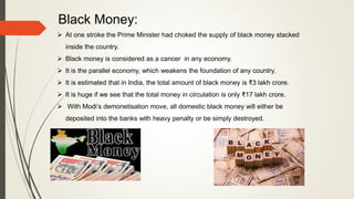 Black Money:
 At one stroke the Prime Minister had choked the supply of black money stacked
inside the country.
 Black money is considered as a cancer in any economy.
 It is the parallel economy, which weakens the foundation of any country.
 It is estimated that in India, the total amount of black money is ₹3 lakh crore.
 It is huge if we see that the total money in circulation is only ₹17 lakh crore.
 With Modi’s demonetisation move, all domestic black money will either be
deposited into the banks with heavy penalty or be simply destroyed.
 