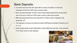 Bank Deposits:
 It is well known fact that near about 86% currency circulation in India was
composed of 500 and 1000 rupee currency notes.
 Now, the demonetisation of these notes made people deposit their money which
was in the form of 500 and 1000 rupee currency notes into the bank.
 RBI had declared that they had received ₹5.12 trillion worth of deposits until
November 18th
 This deposits of money can boost the Indian GDP(Gross Domestic Product) by 0.5
to 1.5 %
 India’s largest public sector State Bank of India (SBI) had said that it had received
₹1.27 trillion worth of cash deposits.
 