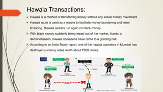Hawala Transactions:
 Hawala is a method of transferring money without any actual money movement.
 Hawala route is used as a means to facilitate money laundering and terror
financing. Hawala rackets run again on black money.
 With black money suddenly being wiped out of the market, thanks to
demonetisation, hawala operations have come to a grinding halt.
 According to an India Today report, one of the hawala operators in Mumbai has
destroyed currency notes worth about ₹500 crores.
 