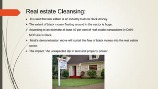 Real estate Cleansing:
 It is said that real estate is an industry built on black money.
 The extent of black money floating around in the sector is huge.
 According to an estimate at least 40 per cent of real estate transactions in Delhi-
NCR are in black.
 Modi’s demonetisation move will curtail the flow of black money into the real estate
sector.
 The impact: “An unexpected dip in land and property prices”.
 