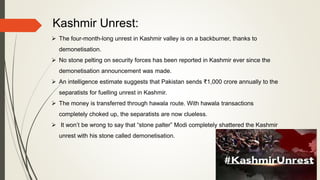 Kashmir Unrest:
 The four-month-long unrest in Kashmir valley is on a backburner, thanks to
demonetisation.
 No stone pelting on security forces has been reported in Kashmir ever since the
demonetisation announcement was made.
 An intelligence estimate suggests that Pakistan sends ₹1,000 crore annually to the
separatists for fuelling unrest in Kashmir.
 The money is transferred through hawala route. With hawala transactions
completely choked up, the separatists are now clueless.
 It won’t be wrong to say that “stone palter” Modi completely shattered the Kashmir
unrest with his stone called demonetisation.
 