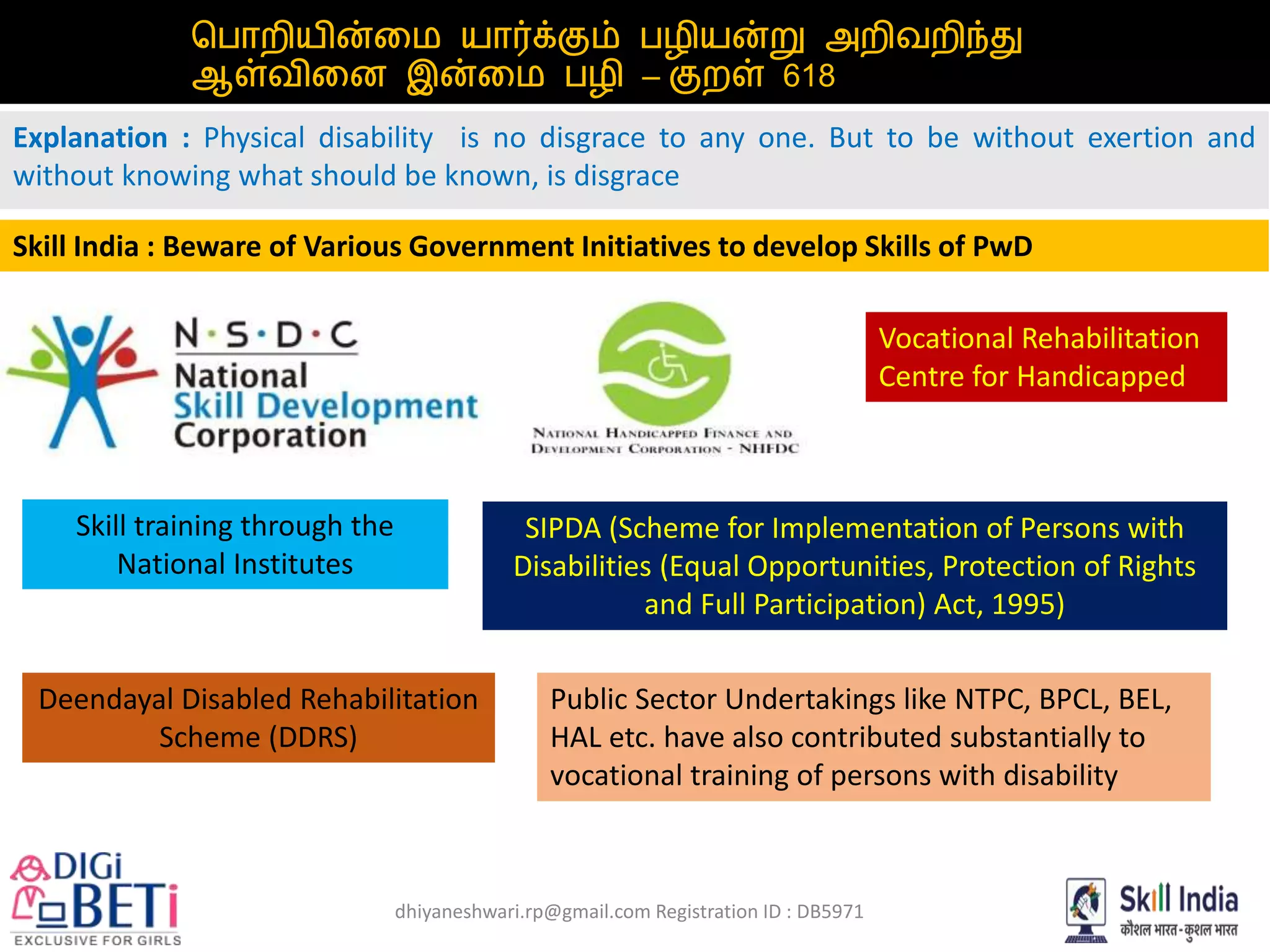 dhiyaneshwari.rp@gmail.com Registration ID : DB5971
பபொறியின்மை யொர்க்கும் பழியன்று அறிவறறி்து
ஆள்வறிமை இன்மை பழி – குறள் 618
Explanation : Physical disability is no disgrace to any one. But to be without exertion and
without knowing what should be known, is disgrace
Skill India : Beware of Various Government Initiatives to develop Skills of PwD
Deendayal Disabled Rehabilitation
Scheme (DDRS)
Skill training through the
National Institutes
SIPDA (Scheme for Implementation of Persons with
Disabilities (Equal Opportunities, Protection of Rights
and Full Participation) Act, 1995)
Vocational Rehabilitation
Centre for Handicapped
Public Sector Undertakings like NTPC, BPCL, BEL,
HAL etc. have also contributed substantially to
vocational training of persons with disability
 