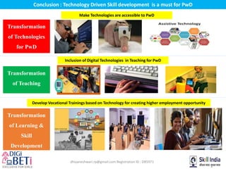 dhiyaneshwari.rp@gmail.com Registration ID : DB5971
Conclusion : Technology Driven Skill development is a must for PwD
Transformation
of Technologies
for PwD
Transformation
of Learning &
Skill
Development
Transformation
of Teaching
Make Technologies are accessible to PwD
Inclusion of Digital Technologies in Teaching for PwD
Develop Vocational Trainings based on Technology for creating higher employment opportunity
 