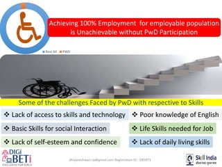 dhiyaneshwari.rp@gmail.com Registration ID : DB5971
Rest All PWD
Achieving 100% Employment for employable population
is Unachievable without PwD Participation
Some of the challenges Faced by PwD with respective to Skills
 Lack of daily living skills Lack of self-esteem and confidence
 Basic Skills for social Interaction  Life Skills needed for Job
 Poor knowledge of English Lack of access to skills and technology
 