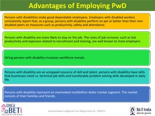 dhiyaneshwari.rp@gmail.com Registration ID : DB5971
Advantages of Employing PwD
Persons with disabilities make good dependable employees. Employers with disabled workers
consistently report that, as a group, persons with disability perform on par or better than their non-
disabled peers on measures such as productivity, safety and attendance.
Persons with disability are more likely to stay on the job. The costs of job turnover, such as lost
productivity and expenses related to recruitment and training, are well known to most employers
Hiring persons with disability increases workforce morale.
Persons with disability are an untapped resource of skill and talent. persons with disability have skills
that businesses need i.e. technical job skills and transferable problem solving skills developed in daily
life.
Persons with disability represent an overlooked multibillion-dollar market segment. The market
consists of their families and friends.
 