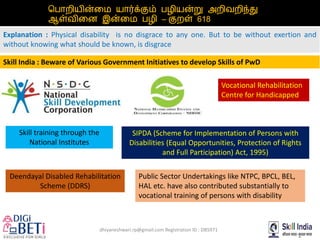 dhiyaneshwari.rp@gmail.com Registration ID : DB5971
பபொறியின்மை யொர்க்கும் பழியன்று அறிவறறி்து
ஆள்வறிமை இன்மை பழி – குறள் 618
Explanation : Physical disability is no disgrace to any one. But to be without exertion and
without knowing what should be known, is disgrace
Skill India : Beware of Various Government Initiatives to develop Skills of PwD
Deendayal Disabled Rehabilitation
Scheme (DDRS)
Skill training through the
National Institutes
SIPDA (Scheme for Implementation of Persons with
Disabilities (Equal Opportunities, Protection of Rights
and Full Participation) Act, 1995)
Vocational Rehabilitation
Centre for Handicapped
Public Sector Undertakings like NTPC, BPCL, BEL,
HAL etc. have also contributed substantially to
vocational training of persons with disability
 