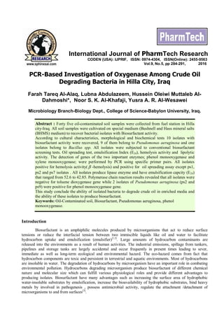 PCR-Based Investigation of Oxygenase Among Crude Oil
Degrading Bacteria in Hilla City, Iraq
Farah Tareq Al-Alaq, Lubna Abdulazeem, Hussein Oleiwi Muttaleb Al-
Dahmoshi*, Noor S. K. Al-Khafaji, Yusra A. R. Al-Wesawei
Microbiology Branch-Biology Dept., College of Science-Babylon University, Iraq.
Abstract : Forty five oil-contaminated soil samples were collected from fuel station in Hilla
city-Iraq. All soil samples were cultivated on special medium (Bushnell and Hass mineral salts
(BHMS) medium) to recover bacterial isolates with Biosurfactant activity.
According to cultural characteristics, morphological and biochemical tests 10 isolates with
biosurfactant activity were recovered, 9 of them belong to Pseudomonas aeruginosa and one
isolates belong to Bacillus spp. All isolates were subjected to conventional biosurfactant
screening tests. Oil spreading test, emulsification Index (E24), hemolysis activity and lipolytic
activity. The detection of genes of the two important enzymes; phenol monooxygenase and
xylene monooxygenase; were performed by PCR using specific primer pairs. All isolates
positive for hemolysis activity( b -hemolysis) and positive for oil spreading assay except ps1,
ps2 and ps7 isolates . All isolates produce lipase enzyme and have emulsification capcity (E24)
that ranged from 52.6 to 42.85. Polymerase chain reaction results revealed that all isolates were
negative for toluene dioxygenase gene while 2 isolates of Pseudomonas aeruginosa (ps2 and
ps9) were positive for phenol monooxygenase gene.
This study conclude the ability of isolated bacteria to degrade crude oil in enriched media and
the ability of these isolates to produce biosurfactant.
Keywords: Oil-Contaminated soil, Biosurfactant, Pseudomonas aeruginosa, phenol
monooxygenase.
Introduction
Biosurfactant is an amphiphilic molecules produced by microorganisms that act to reduce surface
tensions or reduce the interfacial tension between two immiscible liquids like oil and water to facilitate
hydrocarbon uptake and emulsification (emulsifier)[1,2]
. Large amounts of hydrocarbon contaminants are
released into the environments as a result of human activities. The industrial emissions, spillage from tankers,
pipelines and storage tanks are largely accidental and occur frequently in present times leading to sever,
immediate as well as long-term ecological and environmental hazard. The eco-hazard comes from fact that
hydrocarbon components are toxic and persistent in terrestrial and aquatic environments. Most of hydrocarbons
are insoluble in water. The degradation of hydrocarbons by microorganism have an important role in combating
environmental pollution. Hydrocarbons degrading microorganism produce biosurfactant of different chemical
nature and molecular size which can fulfill various physiological roles and provide different advantages to
producing isolates. Biosurfactant have many advantages such as increasing the surface area of hydrophobic
water-insoluble substrates by emulsification, increase the bioavailability of hydrophobic substrates, bind heavy
metals by involved in pathogenesis , possess antimicrobial activity, regulate the attachment /detachment of
microorganisms to and from surfaces[3]
.
International Journal of PharmTech Research
CODEN (USA): IJPRIF, ISSN: 0974-4304, ISSN(Online): 2455-9563
Vol.9, No.5, pp 284-291, 2016
 