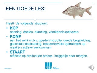 EEN GOEDE LES!
Heeft de volgende structuur:
• KOP
opening, doelen, planning, voorkennis activeren
• ROMP
aan het werk m.b.v. goede instructie, goede begeleiding,
geschikte klasindeling, betekenisvolle opdrachten op
maat en actieve werkvormen
• STAART
reflectie op product en proces, bruggetje naar morgen.
 