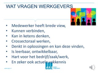 WAT VRAGEN WERKGEVERS
• Medewerker heeft brede view,
• Kunnen verbinden,
• Kan in ketens denken,
• Crossectoraal werken,
• Denkt in oplossingen en kan deze vinden,
• Is leerbaar, ontwikkelbaar,
• Hart voor het bedrijf/zaak/werk,
• En zeker ook actuele vakkennis
 