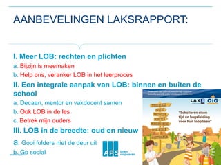 AANBEVELINGEN LAKSRAPPORT:
I. Meer LOB: rechten en plichten
a. Bijzijn is meemaken
b. Help ons, veranker LOB in het leerproces
II. Een integrale aanpak van LOB: binnen en buiten de
school
a. Decaan, mentor en vakdocent samen
b. Ook LOB in de les
c. Betrek mijn ouders
III. LOB in de breedte: oud en nieuw
a. Gooi folders niet de deur uit
b. Go social
 