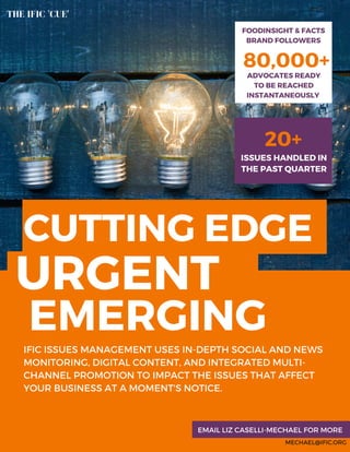 EMERGING
80,000+
FOODINSIGHT & FACTS
BRAND FOLLOWERS
ADVOCATES READY
TO BE REACHED
INSTANTANEOUSLY
IFIC ISSUES MANAGEMENT USES IN-DEPTH SOCIAL AND NEWS
MONITORING, DIGITAL CONTENT, AND INTEGRATED MULTI-
CHANNEL PROMOTION TO IMPACT THE ISSUES THAT AFFECT
YOUR BUSINESS AT A MOMENT'S NOTICE.
MECHAEL@IFIC.ORG
EMAIL LIZ CASELLI-MECHAEL FOR MORE
THE IFIC 'CUE'
20+
ISSUES HANDLED IN
THE PAST QUARTER
CUTTING EDGE
URGENT
 