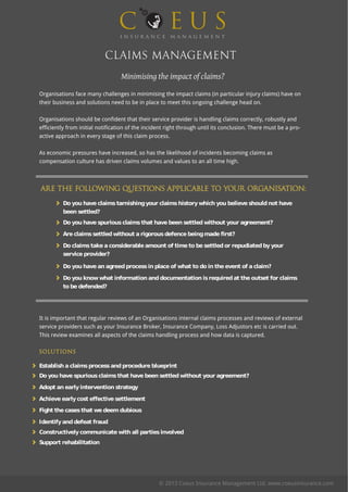 Claims Management
Minimising the impact of claims?
Are the following questions applicable to your organisation:
SOLUTIONS
Organisations face many challenges in minimising the impact claims (in particular injury claims) have on
their business and solutions need to be in place to meet this ongoing challenge head on.
Organisations should be confident that their service provider is handling claims correctly, robustly and
efficiently from initial notification of the incident right through until its conclusion. There must be a pro-
active approach in every stage of this claim process.
As economic pressures have increased, so has the likelihood of incidents becoming claims as
compensation culture has driven claims volumes and values to an all time high.
Do you have claimstarnishingyour claimshistorywhich you believe shouldnot have
been settled?
Do you have spuriousclaimsthat have been settledwithout your agreement?
Are claimssettledwithout a rigorousdefence beingmade first?
Do claimstake a considerable amount of time to be settledor repudiatedbyyour
service provider?
Do you have an agreedprocessin place of what to do in the event of a claim?
Do you knowwhat information anddocumentation isrequiredat the outset for claims
to be defended?
It is important that regular reviews of an Organisations internal claims processes and reviews of external
service providers such as your Insurance Broker, Insurance Company, Loss Adjustors etc is carried out.
This review examines all aspects of the claims handling process and how data is captured.
Establish a claimsprocessandprocedure blueprint
Do you have spuriousclaimsthat have been settledwithout your agreement?
Adopt an earlyintervention strategy
Achieve earlycost effective settlement
Fight the casesthat we deem dubious
Identifyanddefeat fraud
Constructivelycommunicate with all partiesinvolved
Support rehabilitation
© 2013 Coeus Insurance Management Ltd. www.coeusinsurance.com
 
