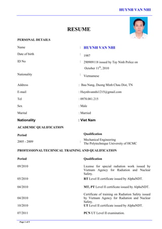 HUYNH VAN NHI
Page 1 of 5
RESUME
PERSONAL DETAILS
Name : HUYNH VAN NHI
Date of birth :
1987
ID No : 290909118 issued by Tay Ninh Police on
October 11th
, 2010
Nationality :
Vietnamese
Address : Bau Nang, Duong Minh Chau Dist, TN
E-mail : Huynhvannhi1215@gmail.com
Tel : 0978.081.215
Sex : Male
Marital : Married
Nationality : Viet Nam
ACADEMIC QUALIFICATION
Period Qualification
2005 - 2009 :
Mechanical Engineering
The Polytechnique University of HCMC
PROFESSIONAL/TECHNICAL TRAINING AND QUALIFICATION
Period Qualification
09/2010 License for special radiation work issued by
Vietnam Agency for Radiation and Nuclear
Safety.
05/2010 RT Level II certificate issued by AlphaNDT.
04/2010 MT, PT Level II certificate issued by AlphaNDT.
04/2010
10/2010
07/2011
Certificate of training on Radiation Safety issued
by Vietnam Agency for Radiation and Nuclear
Safety.
UT Level II certificate issued by AlphaNDT.
PCN UT Level II examination.
 