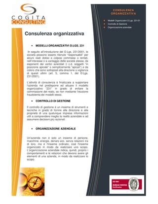 Consulenza organizzativa
• MODELLI ORGANIZZATIVI D.LGS. 231
In seguito all’introduzione del D.Lgs. 231/2001, le
società possono essere ritenute “responsabili” per
alcuni reati dolosi e colposi commessi o tentati,
nell’interesse o a vantaggio delle società stesse, da
esponenti dei vertici aziendali (i c.d. soggetti “in
posizione apicale” o semplicemente “apicali”) e da
coloro che sono sottoposti alla direzione o vigilanza
di questi ultimi (art. 5, comma 1, del D.Lgs.
231/2001).
L’attività di consulenza è finalizzata a supportare
l’azienda nel predisporre ed attuare il modello
organizzativo “231” in grado di evitare la
commissione del reato, se non mediante l'elusione
fraudolenta dei modelli stessi.
• CONTROLLO DI GESTIONE
Il controllo di gestione è un insieme di strumenti e
tecniche in grado di fornire alla direzione e alla
proprietà di una qualunque impresa informazioni
utili a comprendere meglio la realtà aziendale e ad
assumere decisioni più razionali.
• ORGANIZZAZIONE AZIENDALE
Un'azienda non è solo un insieme di persone,
macchine, energie, denaro ecc. senza relazioni tra
di loro, ma è l'insieme ordinato, cioè l'insieme
organizzato in modo da realizzare uno scopo.
L’organizzazione aziendale indica, quindi, proprio i
comportamenti e le relazioni che devono avere gli
elementi di una azienda, in modo da realizzare lo
scopo.
CONSULENZA
ORGANIZZATIVA
Modelli Organizzativi D.Lgs. 231/01
Controllo di Gestione
Organizzazione aziendale
 