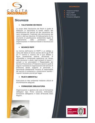 Sicurezza
• VALUTAZIONE DEI RISCHI
Lo scopo della Valutazione dei Rischi è quello di
elaborare un documento di sintesi relativo alla
identificazione dei pericoli ed alla valutazione dei
rischi conseguenti, finalizzato alla eliminazione del
rischio o alla sua riduzione. Si tratta pertanto di uno
strumento di pianificazione strettamente legato al
miglioramento delle prestazioni della
Organizzazione in materia di Salute e Sicurezza sul
Lavoro.
• INCARICO RSPP
La nomina dell'incarico di RSPP è un obbligo a
carico del datore di lavoro sancito dal D.Lgs 81/08
art. 17 comma 2, incarico che si può affidare a
figure professionali esterne all’azienda, di
consolidata e comprovata esperienza nel campo
della sicurezza e salute negli ambienti di lavoro. I
compiti a cui provvederà il Responsabile del
Servizio Prevenzione e Protezione saranno quelli di
seguire il processo di organizzazione del servizio di
protezione dando supporto al personale o
assumendo direttamente l'incarico di responsabile
del servizio di protezione e prevenzione avendo i
requisiti necessari previsti per legge.
• RILIEVI AMBIENTALI
Esecuzione di rilevi ambientali mediante utilizzo di
strumentazione adeguata.
• FORMAZIONE OBBLIGATORIA
Organizzazione e gestione dei corsi di formazione
obbligatori tipo: Primo soccorso, Antincendio,
formazione obbligatoria in base all’Accordo Stato
Regioni.
l
COGITA CONSULTING S.r.l.
Via Vittorio Emanuele, 4 – 12051 – ALBA (CN)
Corso Ferrucci 52/B – 10100 – TORINO
web: www.cogitaconsulting.it
e.mail: info@cogitaconsulting.it
SICUREZZA
Valutazione dei Rischi
Incarico RSPP
Rilievi ambientali
Formazione obbligatoria
 