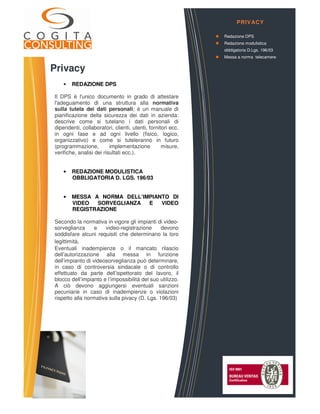 Privacy
• REDAZIONE DPS
Il DPS è l'unico documento in grado di attestare
l'adeguamento di una struttura alla normativa
sulla tutela dei dati personali; è un manuale di
pianificazione della sicurezza dei dati in azienda:
descrive come si tutelano i dati personali di
dipendenti, collaboratori, clienti, utenti, fornitori ecc.
in ogni fase e ad ogni livello (fisico, logico,
organizzativo) e come si tuteleranno in futuro
(programmazione, implementazione misure,
verifiche, analisi dei risultati ecc.).
• REDAZIONE MODULISTICA
OBBLIGATORIA D. LGS. 196/03
• MESSA A NORMA DELL’IMPIANTO DI
VIDEO SORVEGLIANZA E VIDEO
REGISTRAZIONE
Secondo la normativa in vigore gli impianti di video-
sorveglianza e video-registrazione devono
soddisfare alcuni requisiti che determinano la loro
legittimità.
Eventuali inadempienze o il mancato rilascio
dell’autorizzazione alla messa in funzione
dell’impianto di videosorveglianza può determinare,
in caso di controversia sindacale o di controllo
effettuato da parte dell’ispettorato del lavoro, il
blocco dell’impianto e l’impossibilità del suo utilizzo.
A ciò devono aggiungersi eventuali sanzioni
pecuniarie in caso di inadempienze o violazioni
rispetto alla normativa sulla pivacy (D. Lgs. 196/03)
PRIVACY
Redazione DPS
Redazione modulistica
obbligatoria D.Lgs. 196/03
Messa a norma telecamere
 