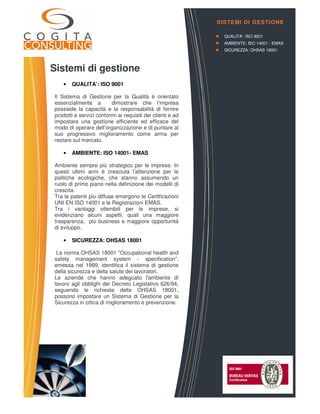 Sistemi di gestione
• QUALITA’: ISO 9001
Il Sistema di Gestione per la Qualità è orientato
essenzialmente a dimostrare che l’impresa
possiede la capacità e la responsabilità di fornire
prodotti e servizi conformi ai requisiti dei clienti e ad
impostare una gestione efficiente ed efficace del
modo di operare dell’organizzazione e di puntare al
suo progressivo miglioramento come arma per
restare sul mercato.
• AMBIENTE: ISO 14001- EMAS
Ambiente sempre più strategico per le imprese. In
questi ultimi anni è cresciuta l’attenzione per le
politiche ecologiche, che stanno assumendo un
ruolo di primo piano nella definizione dei modelli di
crescita.
Tra le patenti più diffuse emergono le Certificazioni
UNI EN ISO 14001 e le Registrazioni EMAS.
Tra i vantaggi ottenibili per le imprese, si
evidenziano alcuni aspetti, quali una maggiore
trasparenza, più business e maggiore opportunità
di sviluppo.
• SICUREZZA: OHSAS 18001
La norma OHSAS 18001 "Occupational health and
safety management system - specification",
emessa nel 1999, identifica il sistema di gestione
della sicurezza e della salute dei lavoratori.
Le aziende che hanno adeguato l'ambiente di
lavoro agli obblighi del Decreto Legislativo 626/94,
seguendo le richieste della OHSAS 18001,
possono impostare un Sistema di Gestione per la
Sicurezza in ottica di miglioramento e prevenzione.
SISTEMI DI GESTIONE
QUALITA’: ISO 9001
AMBIENTE: ISO 14001 - EMAS
SICUREZZA: OHSAS 18001
 