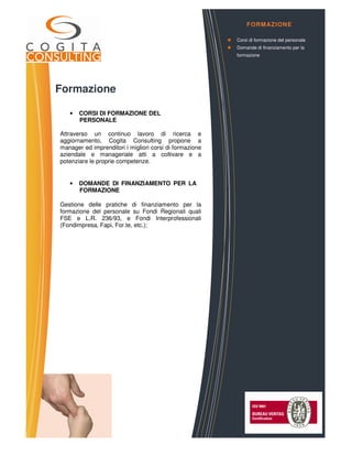 Formazione
• CORSI DI FORMAZIONE DEL
PERSONALE
Attraverso un continuo lavoro di ricerca e
aggiornamento, Cogita Consulting propone a
manager ed imprenditori i migliori corsi di formazione
aziendale e manageriale atti a coltivare e a
potenziare le proprie competenze.
• DOMANDE DI FINANZIAMENTO PER LA
FORMAZIONE
Gestione delle pratiche di finanziamento per la
formazione del personale su Fondi Regionali quali
FSE e L.R. 236/93, e Fondi Interprofessionali
(Fondimpresa, Fapi, For.te, etc.);
COGITA CONSULTING S.r.l.
Via Vittorio Emanuele, 4 – 12051 – ALBA (CN)
Corso Ferrucci 52/B – 10100 – TORINO
web: www.cogitaconsulting.it
e.mail: info@cogitaconsulting.it
FORMAZIONE
Corsi di formazione del personale
Domande di finanziamento per la
formazione
 