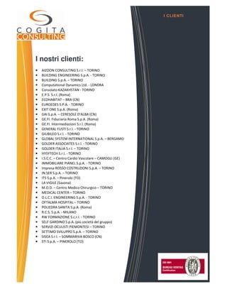 I nostri clienti:
• AIZOON CONSULTING S.r.l. – TORINO
• BUILDING ENGINEERING S.p.A. - TORINO
• BUILDING S.p.A. – TORINO
• Computational Dynamics Ltd. - LONDRA
• Consolato KAZAKHSTAN - TORINO
• E.P.S. S.r.l. (Roma)
• ECOHABITAT – BRA (CN)
• EUROEDES S.P.A. - TORINO
• EXIT ONE S.p.A. (Roma)
• GAI S.p.A. – CERESOLE D’ALBA (CN)
• GE.FI. Fiduciaria Roma S.p.A. (Roma)
• GE.FI. Intermediazioni S.r.l. (Roma)
• GENERAL FUSTI S.r.l. - TORINO
• GIUBILEO S.r.l. - TORINO
• GLOBAL SYSTEM INTERNATIONAL S.p.A. – BERGAMO
• GOLDER ASSOCIATES S.r.l. - TORINO
• GOLDER ITALIA S.r.l. – TORINO
• HYSYTECH S.r.l. - TORINO
• I.S.C.C. – Centro Cardio Vascolare – CAMOGLI (GE)
• IMMOBILIARE PIANEL S.p.A. - TORINO
• Impresa ROSSO COSTRUZIONI S.p.A. – TORINO
• IN.SER S.p.A. – TORINO
• ITS S.p.A. – Pinerolo (TO)
• LA VIGILE (Savona)
• M.O.D. – Centro Medico Chirurgico – TORINO
• MEDICAL CENTER – TORINO
• O.L.C.I. ENGINEERING S.p.A. - TORINO
• OFTALMA HOSPITAL – TORINO
• POLIEDRA SANITA S.p.A. (Roma)
• R.C.S. S.p.A. - MILANO
• RW FORMAZIONE S.c.r.l. - TORINO
• SELF GARDINO S.p.A. (più società del gruppo)
• SERVIZI OCULISTI PIEMONTESI – TORINO
• SETTIMO SVILUPPO S.p.A. – TORINO
• SISEA S.r.l. – SOMMARIVA BOSCO (CN)
• STI S.p.A. – PINEROLO (TO)
I CLIENTI
 